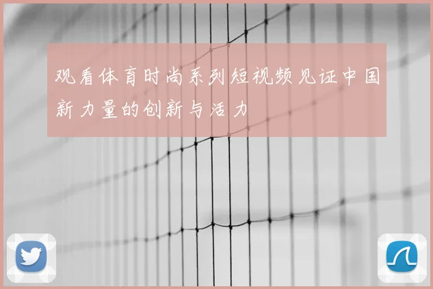 观看体育时尚系列短视频见证中国新力量的创新与活力