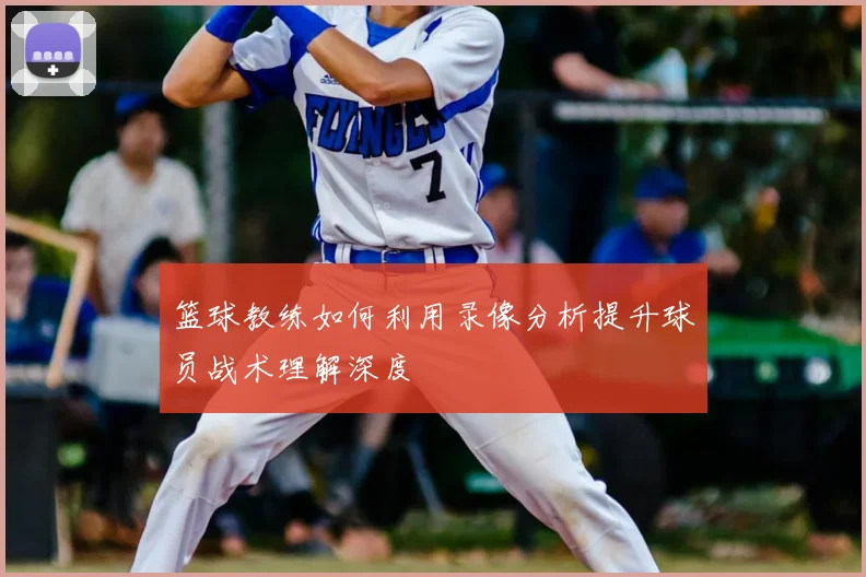 篮球教练如何利用录像分析提升球员战术理解深度