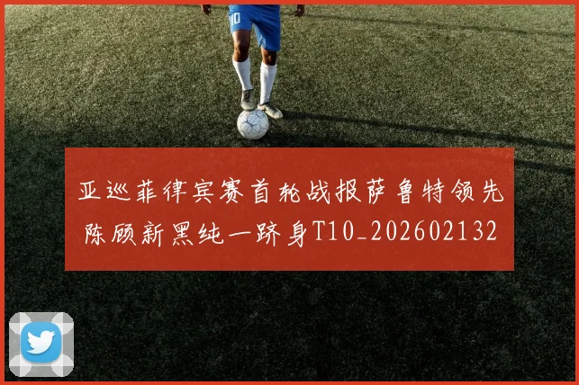 亚巡菲律宾赛首轮战报萨鲁特领先 陈顾新黑纯一跻身T10_20260213232754