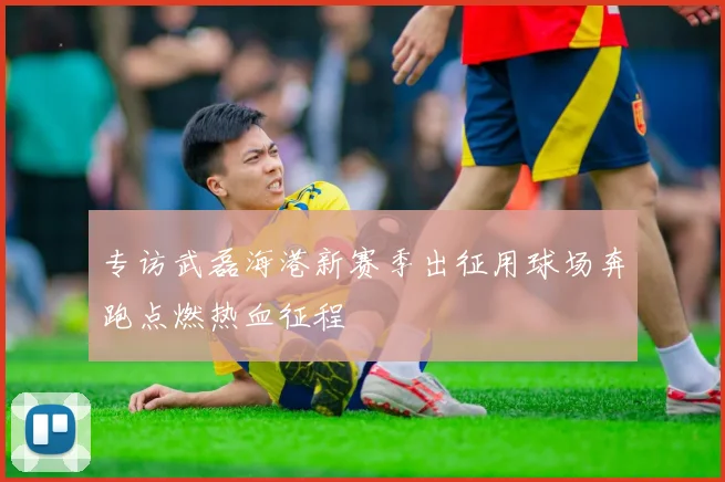 专访武磊海港新赛季出征用球场奔跑点燃热血征程