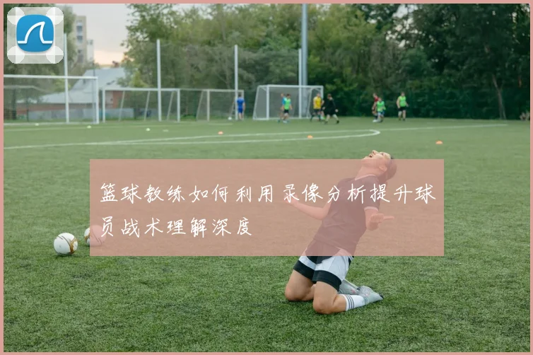 篮球教练如何利用录像分析提升球员战术理解深度