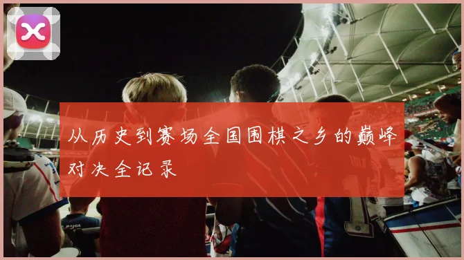 从历史到赛场全国围棋之乡的巅峰对决全记录