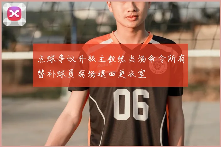 点球争议升级主教练当场命令所有替补球员离场退回更衣室