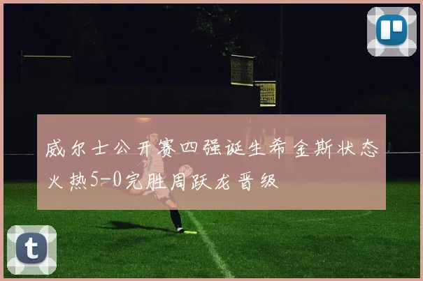 威尔士公开赛四强诞生希金斯状态火热5-0完胜周跃龙晋级