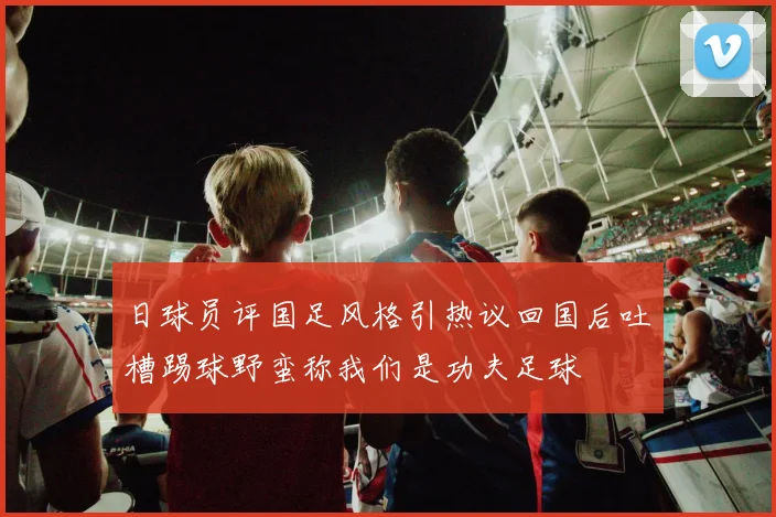 日球员评国足风格引热议回国后吐槽踢球野蛮称我们是功夫足球