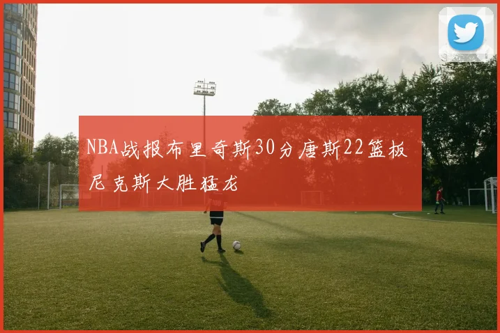 NBA战报布里奇斯30分唐斯22篮板 尼克斯大胜猛龙