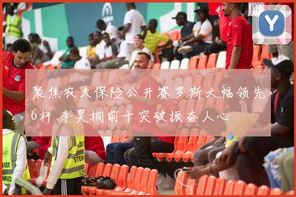 聚焦农夫保险公开赛罗斯大幅领先6杆 李昊桐前十突破振奋人心